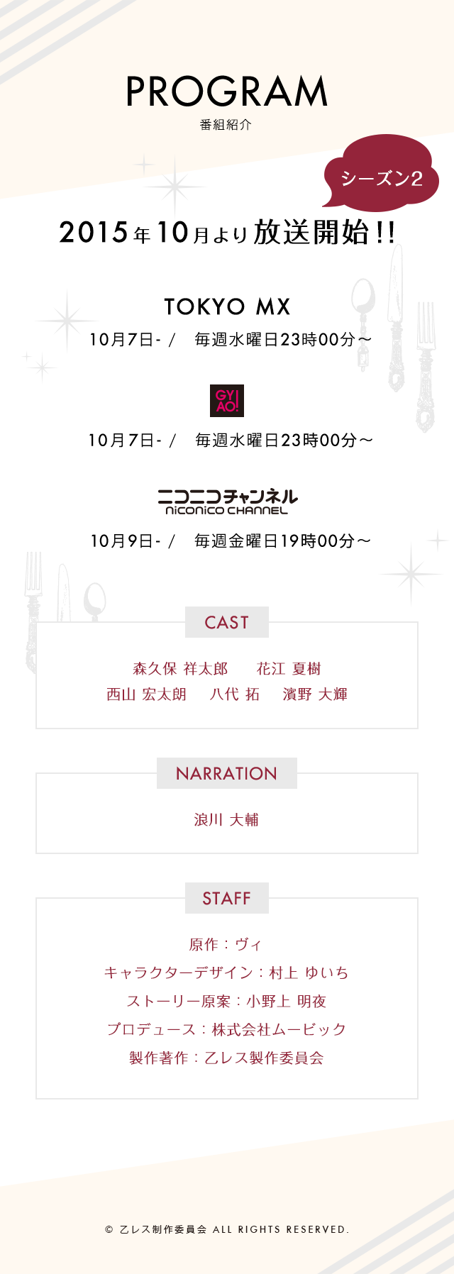 2015年4月より放送開始！！ TOKYO MX 4月1日- /　毎週水曜日22時30分～ GYAO! 4月1日- /　毎週水曜日24時00分～ ニコニコチャンネル 4月3日- /　毎週金曜日19時00分～ CAST 森久保 祥太郎 花江 夏樹 NARRATION 浪川 大輔 STAFF 原作：ヴィ キャラクターデザイン：村上 ゆいち ストーリー原案：小野上 明夜 プロデュース：株式会社ムービック 製作著作：乙レス製作委員会