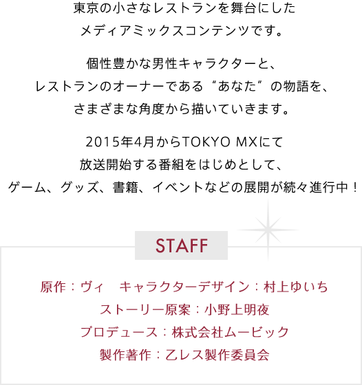 東京の小さなレストランを舞台にしたメディアミックスコンテンツです。個性豊かな男性キャラクターと、レストランのオーナーである“あなた”の物語を、さまざまな角度から描いていきます。2015年4月からTOKYO MXにて放送開始する番組をはじめとして、ゲーム、グッズ、書籍、イベントなどの展開が続々進行中！ STAFF 原作：ヴィ　キャラクターデザイン：村上ゆいち ストーリー原案：小野上明夜 プロデュース：株式会社ムービック 製作著作：乙レス製作委員会